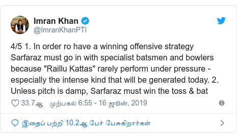 டுவிட்டர் இவரது பதிவு @ImranKhanPTI: 4/5 1. In order ro have a winning offensive strategy Sarfaraz must go in with specialist batsmen and bowlers because "Raillu Kattas" rarely perform under pressure - especially the intense kind that will be generated today. 2. Unless pitch is damp, Sarfaraz must win the toss & bat