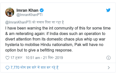 ट्विटर पोस्ट @ImranKhanPTI: I have been warning the int community of this for some time & am reiterating again  if India does such an operation to divert attention from its domestic chaos plus whip up war hysteria to mobilise Hindu nationalism, Pak will have no option but to give a befitting response.