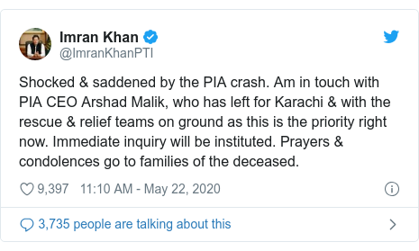 Twitter post by @ImranKhanPTI: Shocked & saddened by the PIA crash. Am in touch with PIA CEO Arshad Malik, who has left for Karachi & with the rescue & relief teams on ground as this is the priority right now. Immediate inquiry will be instituted. Prayers & condolences go to families of the deceased.