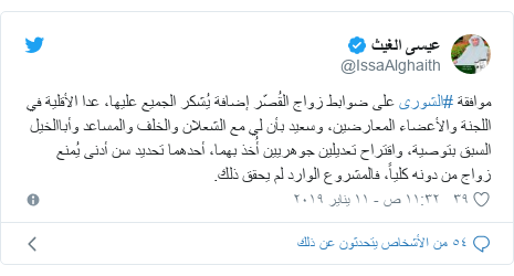 تويتر رسالة بعث بها @IssaAlghaith: موافقة #الشورى على ضوابط زواج القُصّر إضافة يُشكر الجميع عليها، عدا الأقلية في اللجنة والأعضاء المعارضين، وسعيد بأن لي مع الشعلان والخلف والمساعد وأباالخيل السبق بتوصية، واقتراح تعديلين جوهريين أُخذ بهما، أحدهما تحديد سن أدنى يُمنع زواج من دونه كلياً، فالمشروع الوارد لم يحقق ذلك.