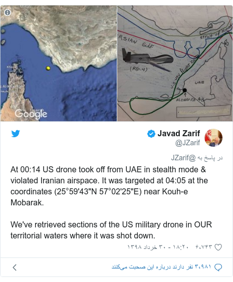 پست توییتر از @JZarif: At 00 14 US drone took off from UAE in stealth mode & violated Iranian airspace. It was targeted at 04 05 at the coordinates (25°59'43"N 57°02'25"E) near Kouh-e Mobarak.We've retrieved sections of the US military drone in OUR territorial waters where it was shot down. 