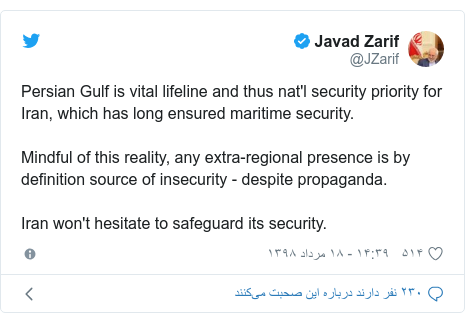 پست توییتر از @JZarif: Persian Gulf is vital lifeline and thus nat'l security priority for Iran, which has long ensured maritime security.Mindful of this reality, any extra-regional presence is by definition source of insecurity - despite propaganda. Iran won't hesitate to safeguard its security.