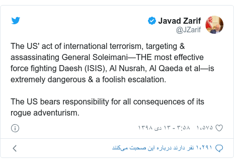 پست توییتر از @JZarif: The US' act of international terrorism, targeting & assassinating General Soleimani—THE most effective force fighting Daesh (ISIS), Al Nusrah, Al Qaeda et al—is extremely dangerous & a foolish escalation.The US bears responsibility for all consequences of its rogue adventurism.