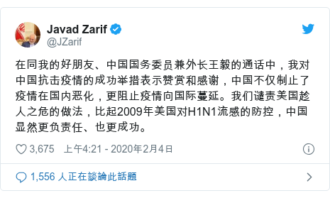 Twitter 用戶名 @JZarif: 在同我的好朋友、中国国务委员兼外长王毅的通话中，我对中国抗击疫情的成功举措表示赞赏和感谢，中国不仅制止了疫情在国内恶化，更阻止疫情向国际蔓延。我们谴责美国趁人之危的做法，比起2009年美国对H1N1流感的防控，中国显然更负责任、也更成功。