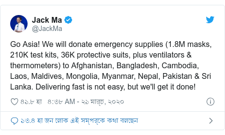 @JackMa এর টুইটার পোস্ট: Go Asia! We will donate emergency supplies (1.8M masks, 210K test kits, 36K protective suits, plus ventilators & thermometers) to Afghanistan, Bangladesh, Cambodia, Laos, Maldives, Mongolia, Myanmar, Nepal, Pakistan & Sri Lanka. Delivering fast is not easy, but we'll get it done!