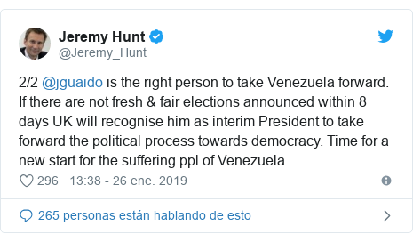 Publicación de Twitter por @Jeremy_Hunt: 2/2 @jguaido is the right person to take Venezuela forward. If there are not fresh & fair elections announced within 8 days UK will recognise him as interim President to take forward the political process towards democracy. Time for a new start for the suffering ppl of Venezuela