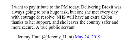 Twitter article by @Jeremy_Hunt: I wish to pay tribute to the Prime Minister today. Delivering Brexit would always be a huge task, but she met him every day with courage and determination. The NHS will have an additional GBP 20 billion thanks to its support and will leave the country safer. A real official.