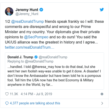 Ujumbe wa Twitter wa @Jeremy_Hunt: 1/2 @realDonaldTrump friends speak frankly so I will  these comments are disrespectful and wrong to our Prime Minister and my country. Your diplomats give their private opinions to @SecPompeo and so do ours! You said the UK/US alliance was the greatest in history and I agree... 