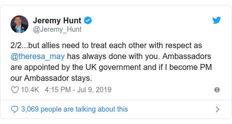 Ujumbe wa Twitter wa @Jeremy_Hunt: 2/2...but allies need to treat each other with respect as @theresa_may has always done with you. Ambassadors are appointed by the UK government and if I become PM our Ambassador stays.