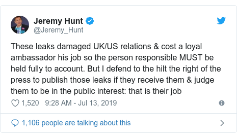 Twitter post by @Jeremy_Hunt: These leaks damaged UK/US relations & cost a loyal ambassador his job so the person responsible MUST be held fully to account. But I defend to the hilt the right of the press to publish those leaks if they receive them & judge them to be in the public interest  that is their job