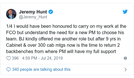 Twitter post by @Jeremy_Hunt: 1/4 I would have been honoured to carry on my work at the FCO but understand the need for a new PM to choose his team. BJ kindly offered me another role but after 9 yrs in Cabinet & over 300 cab mtgs now is the time to return 2 backbenches from where PM will have my full support