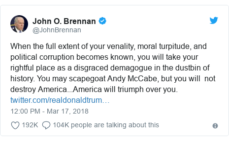 Twitter post by @JohnBrennan: When the full extent of your venality, moral turpitude, and political corruption becomes known, you will take your rightful place as a disgraced demagogue in the dustbin of history. You may scapegoat Andy McCabe, but you will  not destroy America...America will triumph over you. 