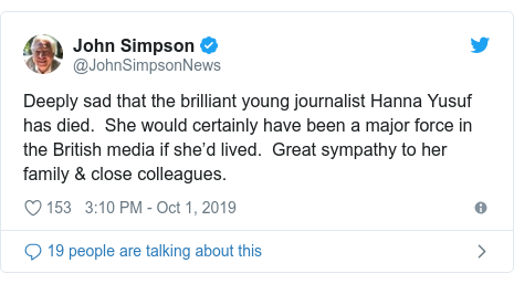 Twitter post by @JohnSimpsonNews: Deeply sad that the brilliant young journalist Hanna Yusuf has died.  She would certainly have been a major force in the British media if she’d lived.  Great sympathy to her family & close colleagues.