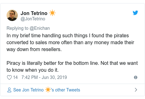 Twitter post by @JonTetrino: In my brief time handling such things I found the pirates converted to sales more often than any money made their way down from resellers.Piracy is literally better for the bottom line. Not that we want to know when you do it.