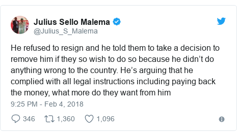 Twitter post by @Julius_S_Malema: He refused to resign and he told them to take a decision to remove him if they so wish to do so because he didn’t do anything wrong to the country. He’s arguing that he complied with all legal instructions including paying back the money, what more do they want from him