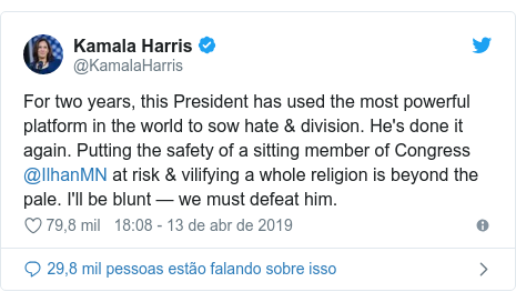 Twitter post de @KamalaHarris: For two years, this President has used the most powerful platform in the world to sow hate & division. He's done it again. Putting the safety of a sitting member of Congress @IlhanMN at risk & vilifying a whole religion is beyond the pale. I'll be blunt — we must defeat him.