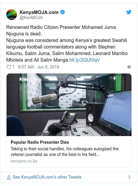 Ujumbe wa Twitter wa @KenMOJA: Renowned Radio Citizen Presenter Mohamed Juma Njuguna is dead.Njuguna was considered among Kenya’s greatest Swahili language football commentators along with Stephen Kikumu, Salim Juma, Salim Mohammed, Leonard Mambo Mbotela and Ali Salim Manga.