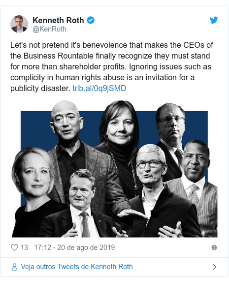 Twitter post de @KenRoth: Let's not pretend it's benevolence that makes the CEOs of the Business Rountable finally recognize they must stand for more than shareholder profits. Ignoring issues such as complicity in human rights abuse is an invitation for a publicity disaster. 