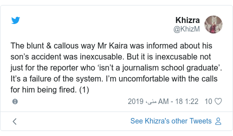 ٹوئٹر پوسٹس @KhizM کے حساب سے: The blunt & callous way Mr Kaira was informed about his son’s accident was inexcusable. But it is inexcusable not just for the reporter who ‘isn’t a journalism school graduate’. It’s a failure of the system. I’m uncomfortable with the calls for him being fired. (1)
