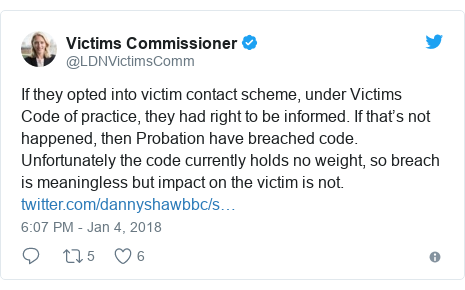 Twitter post by @LDNVictimsComm: If they opted into victim contact scheme, under Victims Code of practice, they had right to be informed. If that’s not happened, then Probation have breached code. Unfortunately the code currently holds no weight, so breach is meaningless but impact on the victim is not. 