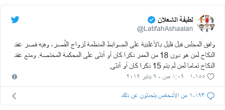 تويتر رسالة بعث بها @LatifahAshaalan: وافق المجلس قبل قليل بالأغلبية على الضوابط المنظمة لزواج القُصر، وفيه قصر عقد النكاح لمن هو دون 18 من العمر ذكرا كان أو أنثى على المحكمة المختصة. ومنع عقد النكاح تماما لمن لم يتم 15 ذكرا كان أو أنثى.