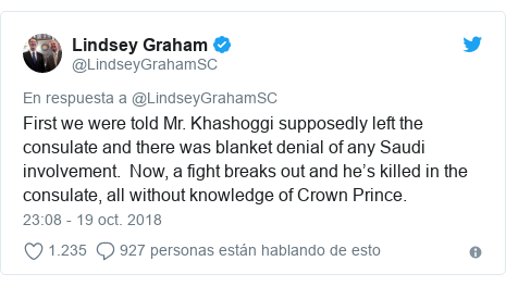 Publicación de Twitter por @LindseyGrahamSC: First we were told Mr. Khashoggi supposedly left the consulate and there was blanket denial of any Saudi involvement.  Now, a fight breaks out and he’s killed in the consulate, all without knowledge of Crown Prince.