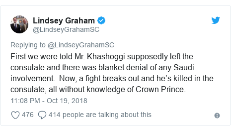 Twitter post by @LindseyGrahamSC: First we were told Mr. Khashoggi supposedly left the consulate and there was blanket denial of any Saudi involvement.  Now, a fight breaks out and he’s killed in the consulate, all without knowledge of Crown Prince.