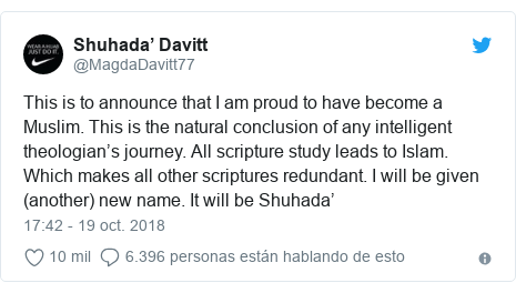 Publicación de Twitter por @MagdaDavitt77: This is to announce that I am proud to have become a Muslim. This is the natural conclusion of any intelligent theologian’s journey. All scripture study leads to Islam. Which makes all other scriptures redundant. I will be given (another) new name. It will be Shuhada’
