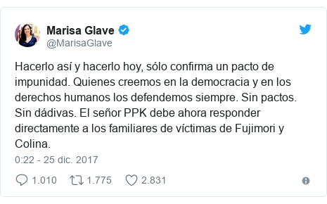 Publicación de Twitter por @MarisaGlave: Hacerlo así y hacerlo hoy, sólo confirma un pacto de impunidad. Quienes creemos en la democracia y en los derechos humanos los defendemos siempre. Sin pactos. Sin dádivas. El señor PPK debe ahora responder directamente a los familiares de víctimas de Fujimori y Colina.