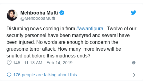Twitter post by @MehboobaMufti: Disturbing news coming in from #awantipura . Twelve of our security personnel have been martyred and several have been injured. No words are enough to condemn the gruesome terror attack. How many  more lives will be snuffed out before this madness ends?