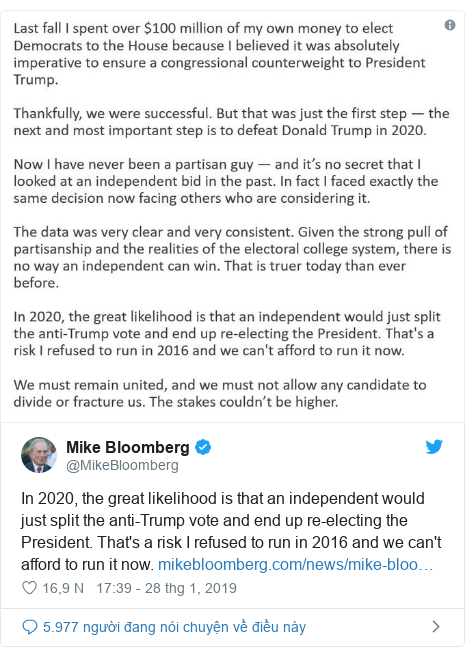 Twitter bởi @MikeBloomberg: In 2020, the great likelihood is that an independent would just split the anti-Trump vote and end up re-electing the President. That's a risk I refused to run in 2016 and we can't afford to run it now.  