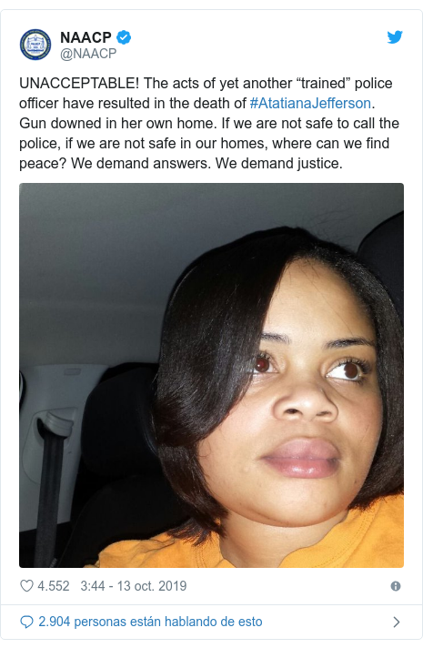 Publicación de Twitter por @NAACP: UNACCEPTABLE! The acts of yet another “trained” police officer have resulted in the death of #AtatianaJefferson. Gun downed in her own home. If we are not safe to call the police, if we are not safe in our homes, where can we find peace? We demand answers. We demand justice. 