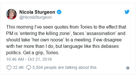 Twitter post by @NicolaSturgeon: This morning I’ve seen quotes from Tories to the effect that PM is ‘entering the killing zone’, faces ‘assassination’ and should take ‘her own noose’ to a meeting. Few disagree with her more than I do, but language like this debases politics. Get a grip, Tories.