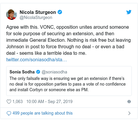 Twitter post by @NicolaSturgeon: Agree with this. VONC, opposition unites around someone for sole purpose of securing an extension, and then immediate General Election. Nothing is risk free but leaving Johnson in post to force through no deal - or even a bad deal - seems like a terrible idea to me. 
