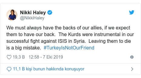 @NikkiHaley tarafından yapılan Twitter paylaşımı: We must always have the backs of our allies, if we expect them to have our back.  The Kurds were instrumental in our successful fight against ISIS in Syria.  Leaving them to die is a big mistake.  #TurkeyIsNotOurFriend