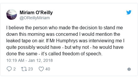 Twitter post by @OReillyMiriam: I believe the person who made the decision to stand me down this morning was concerned I would mention the leaked tape on air. If Mr Humphrys was interviewing me I quite possibly would have - but why not - he would have done the same - it’s called freedom of speech.