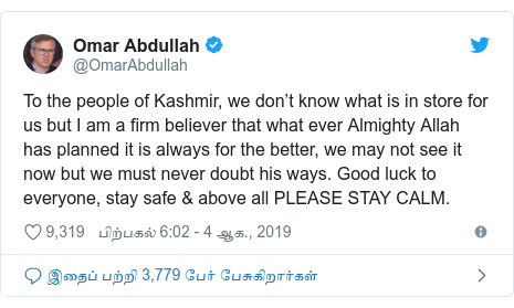 டுவிட்டர் இவரது பதிவு @OmarAbdullah: To the people of Kashmir, we don’t know what is in store for us but I am a firm believer that what ever Almighty Allah has planned it is always for the better, we may not see it now but we must never doubt his ways. Good luck to everyone, stay safe & above all PLEASE STAY CALM.