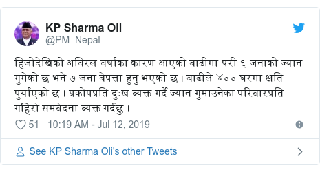 Twitter post by @PM_Nepal: हिजोदेखिको अविरल वर्षाका कारण आएको बाढीमा परी ६ जनाको ज्यान गुमेको छ भने ७ जना बेपत्ता हुनु भएको छ । बाढीले ४०० घरमा क्षति पुर्याएको छ । प्रकोपप्रति दुःख व्यक्त गर्दै ज्यान गुमाउनेका परिवारप्रति गहिरो समवेदना व्यक्त गर्दछु ।
