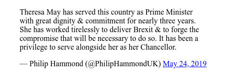 Twitter post by @PhilipHammondUK: Theresa May has served this country as Prime Minister with great dignity & commitment for nearly three years. She has worked tirelessly to deliver Brexit & to forge the compromise that will be necessary to do so. It has been a privilege  to serve alongside her as her Chancellor.