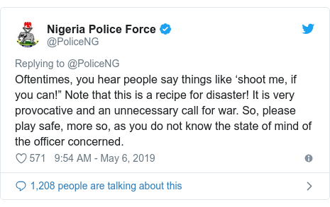 Twitter post by @PoliceNG: Oftentimes, you hear people say things like ‘shoot me, if you can!” Note that this is a recipe for disaster! It is very provocative and an unnecessary call for war. So, please play safe, more so, as you do not know the state of mind of the officer concerned.