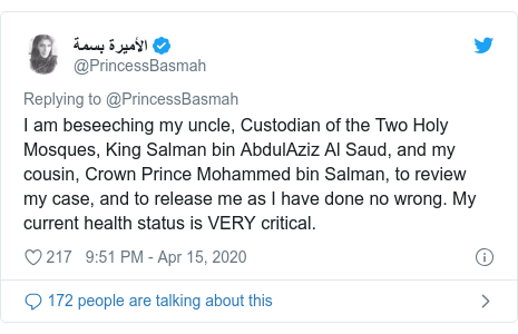 Twitter waxaa daabacay @PrincessBasmah: I am beseeching my uncle, Custodian of the Two Holy Mosques, King Salman bin AbdulAziz Al Saud, and my cousin, Crown Prince Mohammed bin Salman, to review my case, and to release me as I have done no wrong. My current health status is VERY critical.