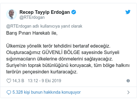 @RTErdogan tarafından yapılan Twitter paylaşımı: Barış Pınarı Harekatı ile, Ülkemize yönelik terör tehdidini bertaraf edeceğiz. Oluşturacağımız GÜVENLİ BÖLGE sayesinde Suriyeli sığınmacıların ülkelerine dönmelerini sağlayacağız. Suriye'nin toprak bütünlüğünü koruyacak, tüm bölge halkını terörün pençesinden kurtaracağız.