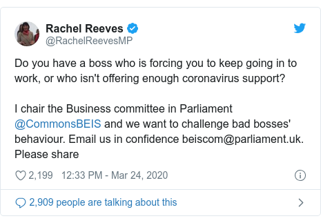 Twitter post by @RachelReevesMP: Do you have a boss who is forcing you to keep going in to work, or who isn't offering enough coronavirus support? I chair the Business committee in Parliament @CommonsBEIS and we want to challenge bad bosses' behaviour. Email us in confidence beiscom@parliament.uk. Please share