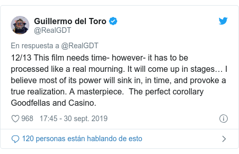 Publicación de Twitter por @RealGDT: 12/13 This film needs time- however- it has to be processed like a real mourning. It will come up in stages… I believe most of its power will sink in, in time, and provoke a true realization. A masterpiece.  The perfect corollary Goodfellas and Casino.