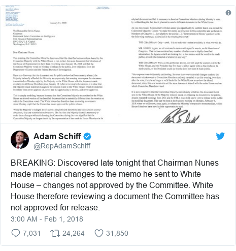Twitter post by @RepAdamSchiff: BREAKING  Discovered late tonight that Chairman Nunes made material changes to the memo he sent to White House – changes not approved by the Committee. White House therefore reviewing a document the Committee has not approved for release. 