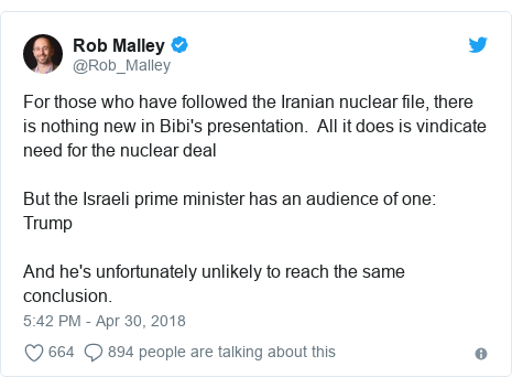 Twitter post by @Rob_Malley: For those who have followed the Iranian nuclear file, there is nothing new in Bibi's presentation. All it does is vindicate need for the nuclear deal But the Israeli prime minister has an audience of one TrumpAnd he's unfortunately unlikely to reach the same conclusion.