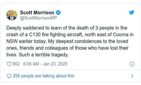 Twitter post by @ScottMorrisonMP: Deeply saddened to learn of the death of 3 people in the crash of a C130 fire fighting aircraft, north east of Cooma in NSW earlier today. My deepest condolences to the loved ones, friends and colleagues of those who have lost their lives. Such a terrible tragedy.