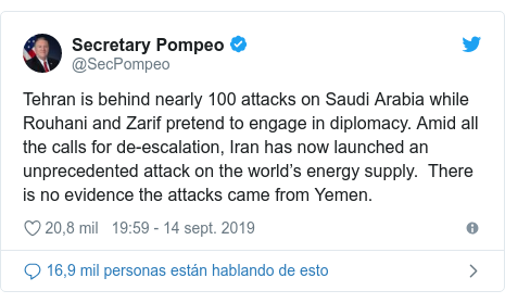 Publicación de Twitter por @SecPompeo: Tehran is behind nearly 100 attacks on Saudi Arabia while Rouhani and Zarif pretend to engage in diplomacy. Amid all the calls for de-escalation, Iran has now launched an unprecedented attack on the world’s energy supply.  There is no evidence the attacks came from Yemen.