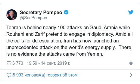 Twitter пост, автор: @SecPompeo: Tehran is behind nearly 100 attacks on Saudi Arabia while Rouhani and Zarif pretend to engage in diplomacy. Amid all the calls for de-escalation, Iran has now launched an unprecedented attack on the world’s energy supply.  There is no evidence the attacks came from Yemen.