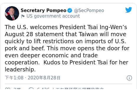 Twitter 用戶名 @SecPompeo: The U.S. welcomes President Tsai Ing-Wen’s August 28 statement that Taiwan will move quickly to lift restrictions on imports of U.S. pork and beef. This move opens the door for even deeper economic and trade cooperation.  Kudos to President Tsai for her leadership.